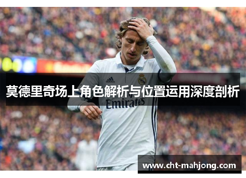 莫德里奇场上角色解析与位置运用深度剖析