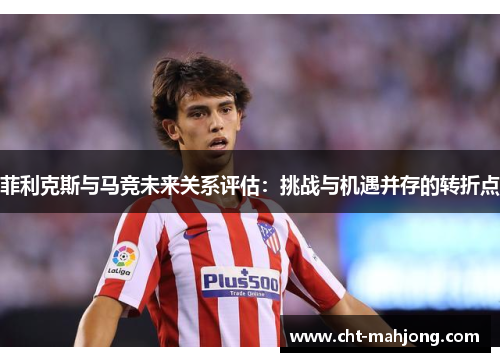 菲利克斯与马竞未来关系评估：挑战与机遇并存的转折点