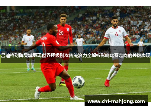 吕迪格对阵曼城展现世界杯级别攻防统治力全解析影响比赛走向的关键表现