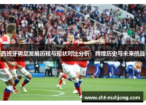 西班牙男足发展历程与现状对比分析：辉煌历史与未来挑战