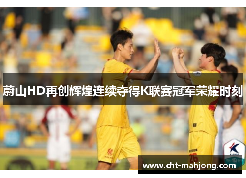 蔚山HD再创辉煌连续夺得K联赛冠军荣耀时刻