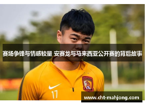 赛场争锋与情感较量 安赛龙与马来西亚公开赛的背后故事 赛场争锋与情感较量 安赛龙与马来西亚公开赛的背后故事