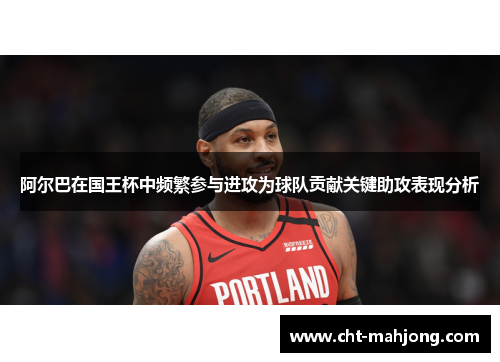 阿尔巴在国王杯中频繁参与进攻为球队贡献关键助攻表现分析 阿尔巴在国王杯中频繁参与进攻为球队贡献关键助攻表现分析
