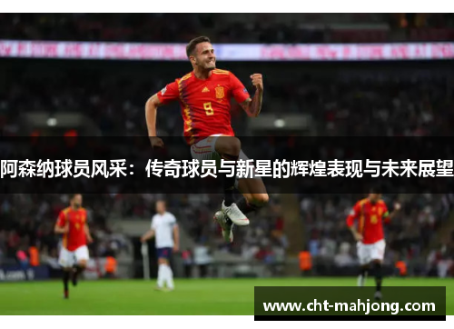 阿森纳球员风采:传奇球员与新星的辉煌表现与未来展望 阿森纳球员风采:传奇球员与新星的辉煌表现与未来展望